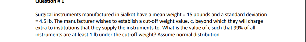 Question #
Surgical instruments manufactured in Sialkot have a mean weight = 15 pounds and a standard deviation
= 4.5 lb. The manufacturer wishes to establish a cut-off weight value, c, beyond which they will charge
extra to institutions that they supply the instruments to. What is the value of c such that 99% of all
instruments are at least 1 lb under the cut-off weight? Assume normal distribution.
