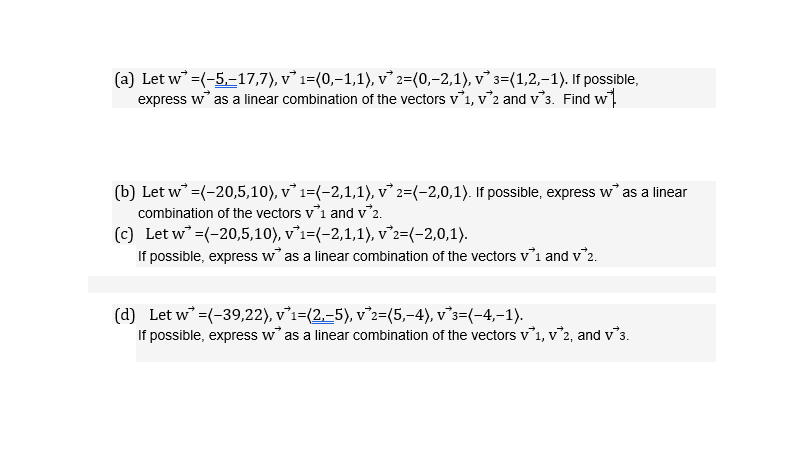(a) Let w =(-5,-17,7), v* 1=(0,–1,1), v 2=(0,–2,1), v° 3=(1,2,–1). If possible,
express w as a linear combination of the vectors v1, v°2 and v°3. Find w.
(b) Let w =(-20,5,10), v 1=(-2,1,1), v² 2=(-2,0,1). If possible, express w as a linear
combination of the vectors vi and v'2.
(c) Let w =(-20,5,10), v’i=(-2,1,1), v2=(-2,0,1).
If possible, express w as a linear combination of the vectors vi and v'2.
(d) Let w =(-39,22), v°i=(2.–5), v°2=(5,-4), v°s=(-4,-1).
If possible, express w as a linear combination of the vectors v1, v'2, and v's.
