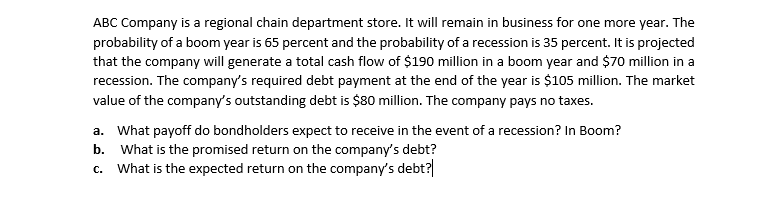 ABC Company is a regional chain department store. It will remain in business for one more year. The
probability of a boom year is 65 percent and the probability of a recession is 35 percent. It is projected
that the company will generate a total cash flow of $190 million in a boom year and $70 million in a
recession. The company's required debt payment at the end of the year is $105 million. The market
value of the company's outstanding debt is $80 million. The company pays no taxes.
a. What payoff do bondholders expect to receive in the event of a recession? In Boom?
b. What is the promised return on the company's debt?
What is the expected return on the company's debt?
C.
