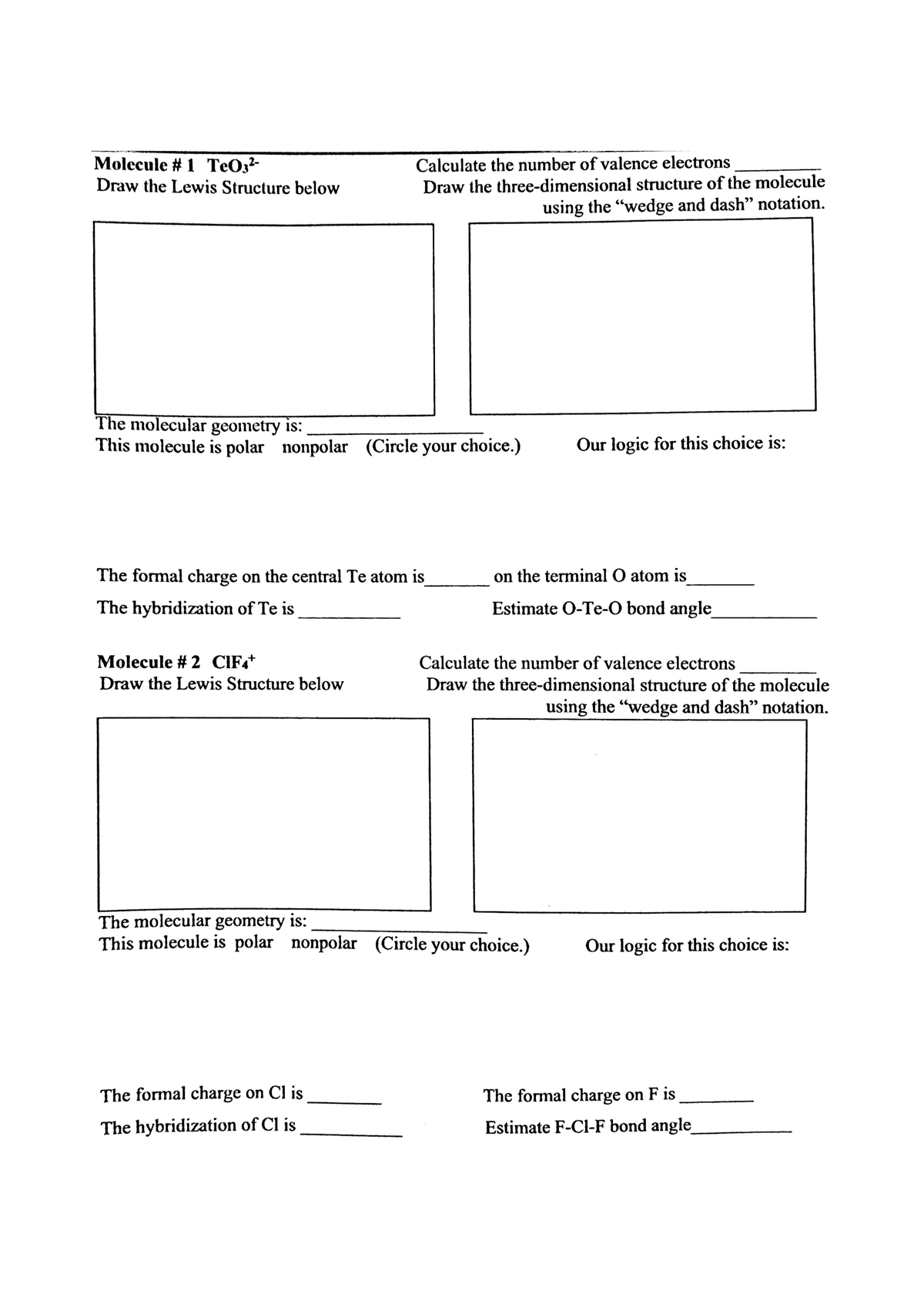 Molecule # 1 ТеОз-
Draw the Lewis Structure below
Calculate the number of valence electrons
Draw the three-dimensional structure of the molecule
using the "wedge and dash" notation.
The molecular geometry is:
This molecule is polar nonpolar (Circle your choice.)
Our logic for this choice is:
The formal charge on the central Te atom is
on the terminal O atom is
The hybridization of Te is
Estimate O-Te-O bond angle
Molecule # 2 CIF.+
Calculate the number of valence electrons
Draw the Lewis Structure below
Draw the three-dimensional structure of the molecule
using the "wedge and dash" notation.
The molecular geometry is:
This molecule is polar nonpolar (Circle your choice.)
Our logic for this choice is:
The formal charge on Cl is
The formal charge on F is
The hybridization of Cl is
Estimate F-Cl-F bond angle
