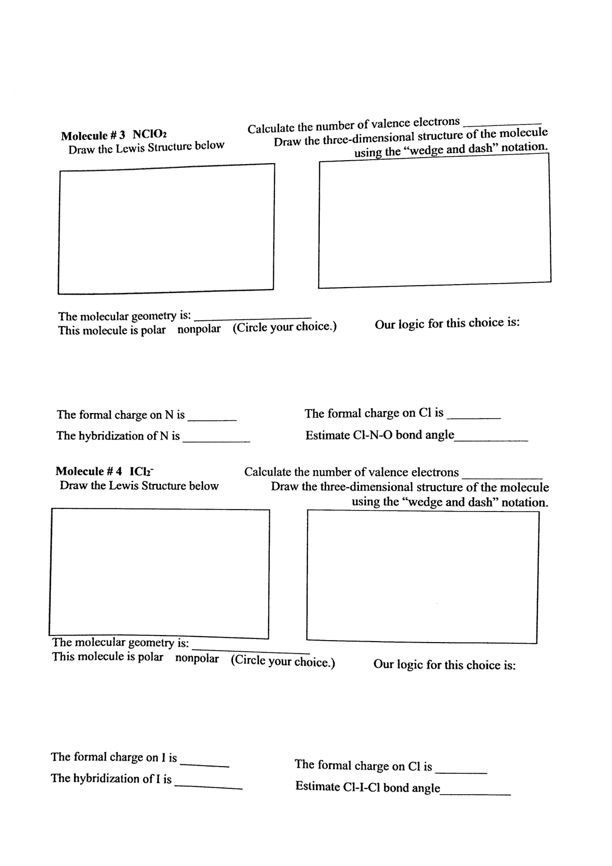 Molecule # 3 NCIO2
Draw the Lewis Structure below
Calculate the number of valence electrons
Draw the threce-dimensional structure of the molecule
using the "wedge and dash" notation.
The molecular geometry is:
This molecule is polar nonpolar (Circle your choice.)
Our logic for this choice is:
The formal charge on N is
The formal charge on Cl is
The hybridization of N is
Estimate Cl-N-O bond angle
Molecule # 4 ICL
Calculate the number of valence electrons
Draw the Lewis Structure below
Draw the three-dimensional structure of the molecule
using the "wedge and dash" notation.
The molecular geometry is:
This molecule is polar nonpolar (Circle your choice.)
Our logic for this choice is:
The formal charge on I is
The formal charge on Cl is
The hybridization of I is
Estimate Cl-I-Cl bond angle
