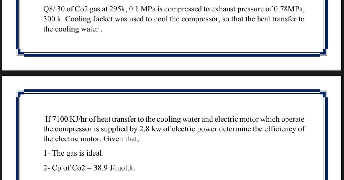Q8/ 30 of Co2 gas at 295k, 0.1 MPa is compressed to exhaust pressure of 0.78MPa,
300 k. Cooling Jacket was used to cool the compressor, so that the heat transfer to
the cooling water.
If 7100 KJ/hr of heat transfer to the cooling water and electric motor which operate
the compressor is supplied by 2.8 kw of electric power determine the efficiency of
the electric motor. Given that;
1- The gas is ideal.
2- Cp of Co2 = 38.9 J/mol.k.
