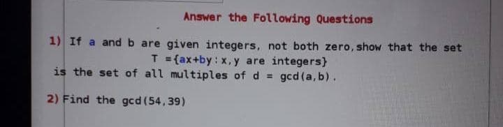 Answer the Following Questions
1) If a andb are given integers, not both zero, show that the set
T = {ax+by: x, y are integers}
is the set of all multiples of d = gcd (a, b).
2) Find the gcd (54,39)
