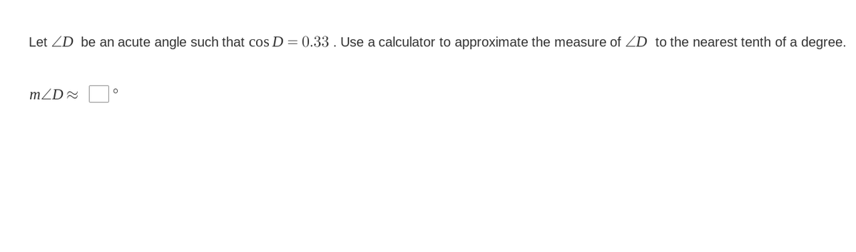 Let ZD be an acute angle such that cos D = 0.33 . Use a calculator to approximate the measure of ZD to the nearest tenth of a degree.
mZD=
