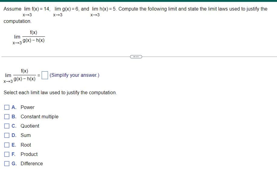 Assume lim f(x) = 14, lim g(x)= 6, and lim h(x) = 5. Compute the following limit and state the limit laws used to justify the
x-3
x-3
x-3
computation.
f(x)
lim
x→3 9(x) – h(x)
...
f(x)
lim
(Simplify your answer.)
x→3 9(x) – h(x)
Select each limit law used to justify the computation.
A. Power
B. Constant multiple
C. Quotient
D. Sum
E. Root
F. Product
G. Difference
