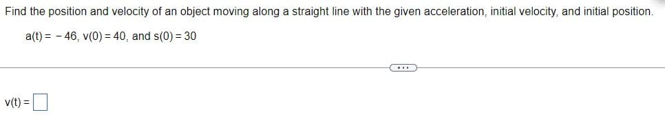 Find the position and velocity of an object moving along a straight line with the given acceleration, initial velocity, and initial position.
a(t) = -46, v(0) = 40, and s(0) = 30
v(t) =