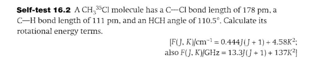 Self-test 16.2 A CH335Cl molecule has a C-Cl bond length of 178 pm, a
C-H bond length of 111 pm, and an HCH angle of 110.5°. Calculate its
rotational energy terms.
[F(J, K)/cm¹ = 0.444J (J + 1) + 4.58K²;
also F(J, K)/GHz = 13.3J (J + 1) + 137K²]