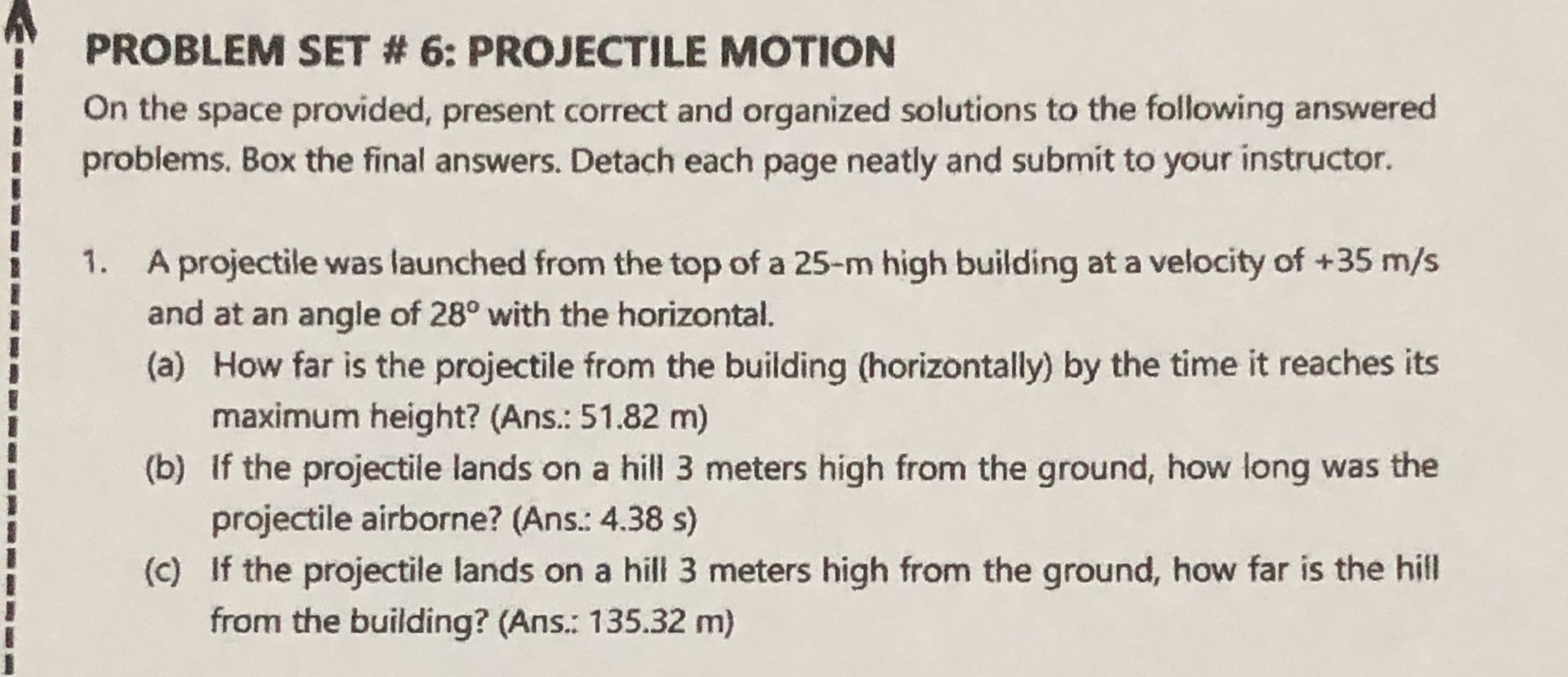 1. A projectile was launched from the top of a 25-m high building at a velocity of +35 m/s
and at an angle of 28° with the horizontal.
(a) How far is the projectile from the building (horizontally) by the time it reaches its
maximum height? (Ans.: 51.82 m)
(b) If the projectile lands on a hill 3 meters high from the ground, how long was the
projectile airborne? (Ans.: 4.38 s)
(c) If the projectile lands on a hill 3 meters high from the ground, how far is the hill
from the building? (Ans.: 135.32 m)

