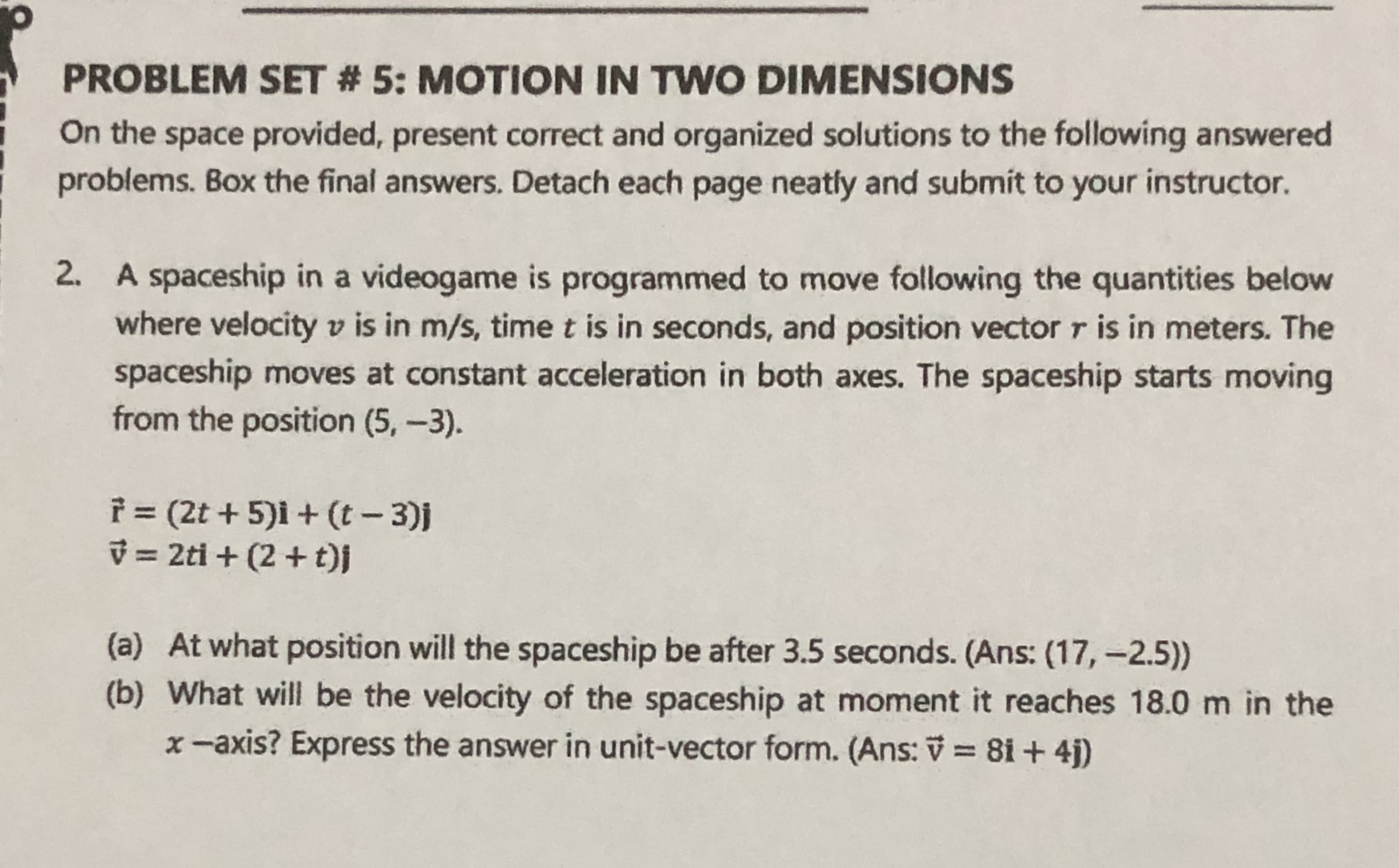 2. A spaceship in a videogame is programmed to move following the quantities below
where velocity v is in m/s, time t is in seconds, and position vector r is in meters. The
spaceship moves at constant acceleration in both axes. The spaceship starts moving
from the position (5,-3).
f (2t + 5)i + (t- 3)j
V = 2ti + (2 + t)j
(a) At what position will the spaceship be after 3.5 seconds. (Ans: (17, -2.5))
(b) What will be the velocity of the spaceship at moment it reaches 18.0 m in the
x-axis? Express the answer in unit-vector form. (Ans: V = 81 + 4j)
%3D
