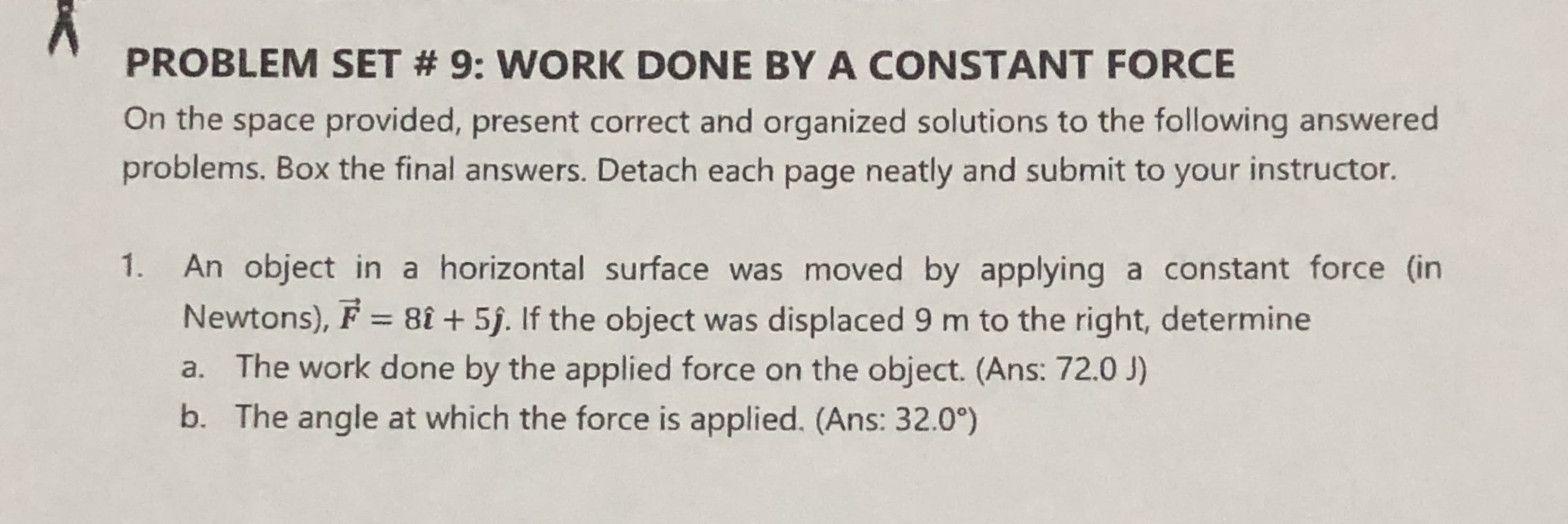 An object in a horizontal surface was moved by applying a constant force (in
Newtons), F = 8î + 5j. If the object was displaced 9 m to the right, determine
a. The work done by the applied force on the object. (Ans: 72.0 J)
b. The angle at which the force is applied. (Ans: 32.0°)
%3D
