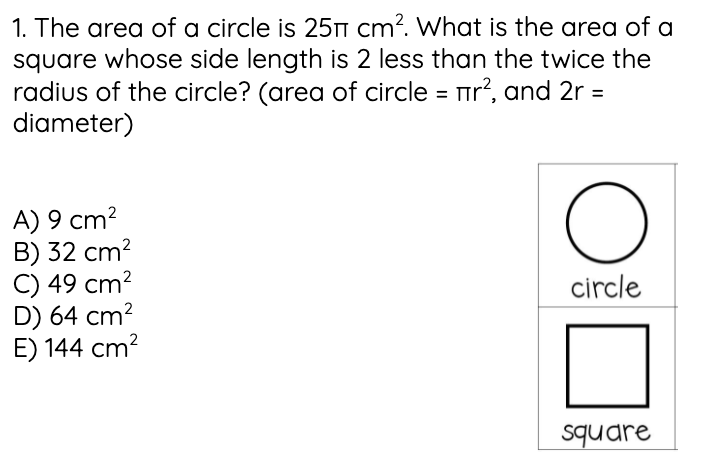 1. The area of a circle is 25n cm?. What is the area of a
square whose side length is 2 less than the twice the
radius of the circle? (area of circle = Tir?, and 2r =
diameter)
%3D
A) 9 cm?
B) 32 cm?
C) 49 cm?
D) 64 cm?
E) 144 cm?
circle
square
