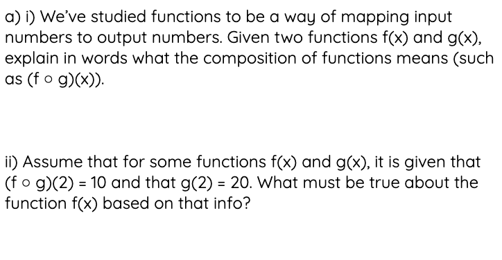 a) i) We've studied functions to be a way of mapping input
numbers to output numbers. Given two functions f(x) and g(x),
explain in words what the composition of functions means (such
as (f o g)(x)).
ii) Assume that for some functions f(x) and g(x), it is given that
(fo g)(2) = 10 and that g(2) = 20. What must be true about the
function f(x) based on that info?
