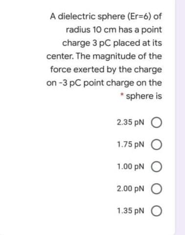 A dielectric sphere (Er-6) of
radius 10 cm has a point
charge 3 pC placed at its
center. The magnitude of the
force exerted by the charge
on -3 pC point charge on the
* sphere is
2.35 pN O
1.75 pN O
1.00 pN O
2.00 pN O
1.35 pN O
