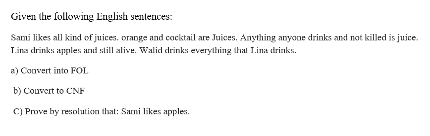 Given the following English sentences:
Sami likes all kind of juices. orange and cocktail are Juices. Anything anyone drinks and not killed is juice.
Lina drinks apples and still alive. Walid drinks everything that Lina drinks.
a) Convert into FOL
b) Convert to CNF
C) Prove by resolution that: Sami likes apples.
