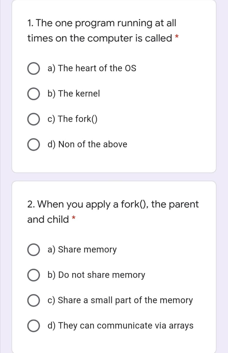 1. The one program running at all
times on the computer is called
*
a) The heart of the OS
O b) The kernel
O c) The fork()
O d) Non of the above
2. When you apply a fork(), the parent
and child *
O a) Share memory
O b) Do not share memory
O c) Share a small part of the memory
O d) They can communicate via arrays
