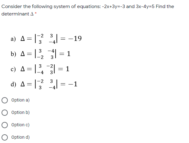 Consider the following system of equations: -2x+3y=-3 and 3x-4y=5 Find the
determinant A *
-2
3
a) A=
4l = -19
3
3
b) A = , = 1
-2
3 -2
c) A=
= 1
-2
3
d) A=|3
= -1
O Option a)
O option b)
O Option c)
O Option d)
