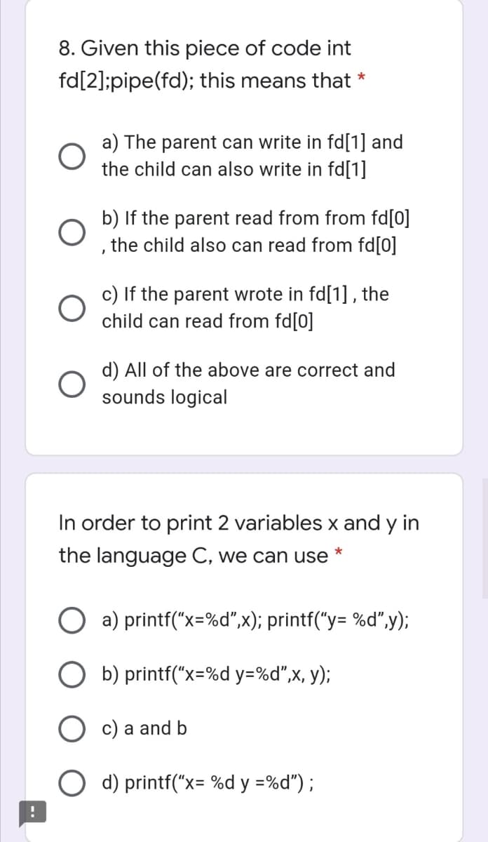 8. Given this piece of code int
fd[2];pipe(fd); this means that *
a) The parent can write in fd[1] and
the child can also write in fd[1]
b) If the parent read from from fd[0]
the child also can read from fd[0]
c) If the parent wrote in fd[1] , the
child can read from fd[0]
d) All of the above are correct and
sounds logical
In order to print 2 variables x and y in
the language C, we can use
O a) printf("x=%d",x); printf("y= %d",y);
b) printf("x=%d y=%d",x, y);
c) a and b
d) printf("x= %d y =%d") ;
