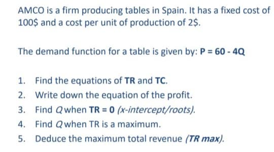 AMCO is a firm producing tables in Spain. It has a fixed cost of
100$ and a cost per unit of production of 2$.
The demand function for a table is given by: P = 60 - 4Q
1. Find the equations of TR and TC.
2. Write down the equation of the profit.
3. Find Qwhen TR = 0 (x-intercept/roots).
4. Find Qwhen TR is a maximum.
5. Deduce the maximum total revenue (TR max).
