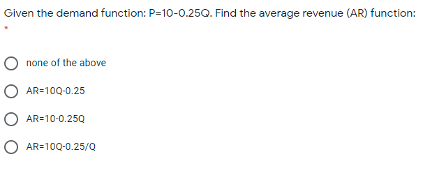 Given the demand function: P=10-0.25Q. Find the average revenue (AR) function:
none of the above
O AR=10Q-0.25
O AR=10-0.25Q
O AR=10Q-0.25/Q
