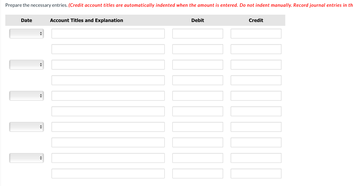 Prepare the necessary entries. (Credit account titles are automatically indented when the amount is entered. Do not indent manually. Record journal entries in th
Date
◄►
Account Titles and Explanation
Debit
Credit