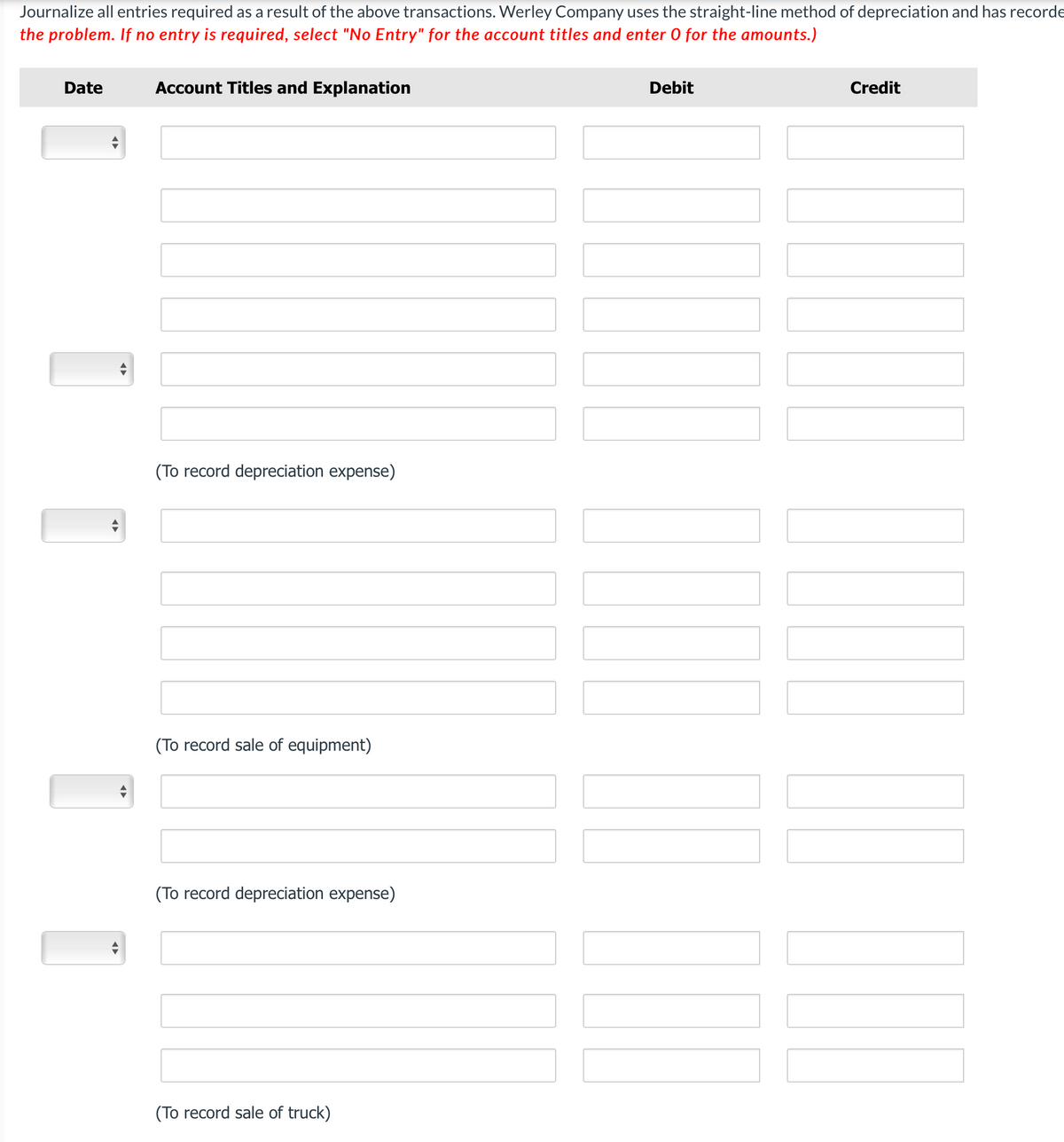 Journalize all entries required as a result of the above transactions. Werley Company uses the straight-line method of depreciation and has recorde
the problem. If no entry is required, select "No Entry" for the account titles and enter 0 for the amounts.)
Date
Account Titles and Explanation
(To record depreciation expense)
(To record sale of equipment)
(To record depreciation expense)
(To record sale of truck)
Debit
Credit
