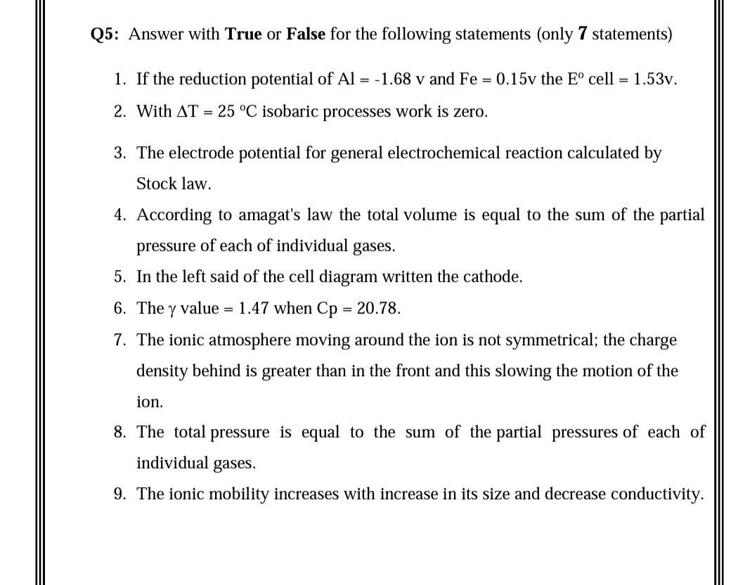 Q5: Answer with True or False for the following statements (only 7 statements)
1. If the reduction potential of Al = -1.68 v and Fe = 0.15v the E° cell = 1.53v.
2. With AT
25 °C isobaric processes work is zero.
3. The electrode potential for general electrochemical reaction calculated by
Stock law.
4. According to amagat's law the total volume is equal to the sum of the partial
pressure of each of individual gases.
5. In the left said of the cell diagram written the cathode.
6. The y value = 1.47 when Cp = 20.78.
7. The ionic atmosphere moving around the ion is not symmetrical; the charge
density behind is greater than in the front and this slowing the motion of the
ion.
8. The total pressure is equal to the sum of the partial pressures of each of
individual
gases.
9. The ionic mobility increases with increase in its size and decrease conductivity.
