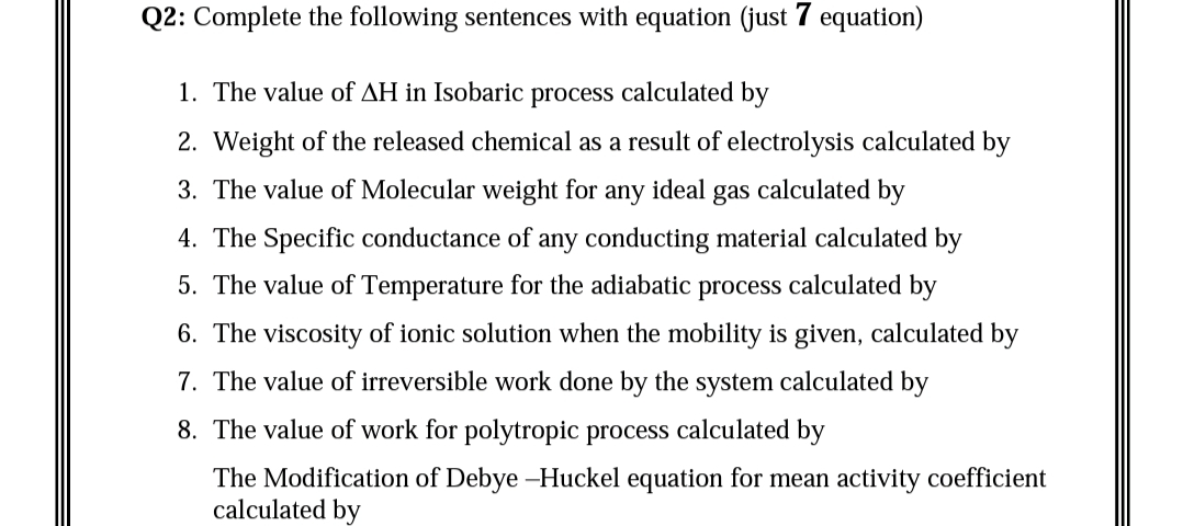 Q2: Complete the following sentences with equation (just 7 equation)
1. The value of AH in Isobaric process calculated by
2. Weight of the released chemical as a result of electrolysis calculated by
3. The value of Molecular weight for
any
ideal
gas calculated by
4. The Specific conductance of any conducting material calculated by
5. The value of Temperature for the adiabatic process calculated by
6. The viscosity of ionic solution when the mobility is given, calculated by
7. The value of irreversible work done by the system calculated by
8. The value of work for polytropic process calculated by
The Modification of Debye –Huckel equation for mean activity coefficient
calculated by
