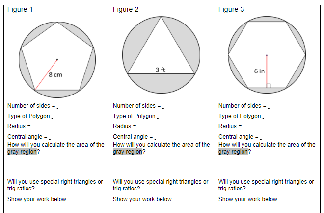 Figure 1
Figure 2
Figure 3
3 ft
6 in
8 cm
Number of sides =.
Number of sides = .
Number of sides =
Туре of Polygon:
Type of Polygon:
Type of Polygon:
Radius =.
Radius =.
Radius =.
Central angle =.
Central angle =.
Central angle =.
How will you calculate the area of the
gray region?
How will you calculate the area of the
gray region?
How will you calculate the area of the
gray region?
Will you use special right triangles or
trig ratios?
Will you use special right triangles or Will you use special right triangles or
trig ratios?
trig ratios?
Show your work below:
Show your work below:
Show your work below:
