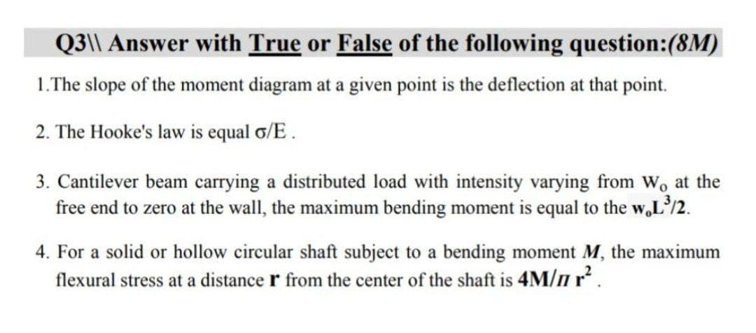 Q3\\ Answer with True or False of the following question:(8M)
1.The slope of the moment diagram at a given point is the deflection at that point.
2. The Hooke's law is equal o/E .
3. Cantilever beam carrying a distributed load with intensity varying from Wo at the
free end to zero at the wall, the maximum bending moment is equal to the w,L'/2.
4. For a solid or hollow circular shaft subject to a bending moment M, the maximum
flexural stress at a distance r from the center of the shaft is 4M/n r .
