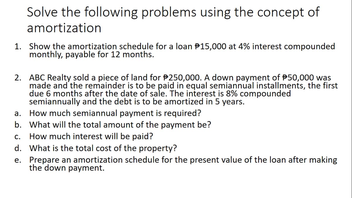 Solve the following problems using the concept of
amortization
1. Show the amortization schedule for a loan P15,000 at 4% interest compounded
monthly, payable for 12 months.
2. ABC Realty sold a piece of land for P250,000. A down payment of P50,000 was
made and the remainder is to be paid in equal semiannual installments, the first
due 6 months after the date of sale. The interest is 8% compounded
semiannually and the debt is to be amortized in 5 years.
a. How much semiannual payment is required?
b. What will the total amount of the payment be?
How much interest will be paid?
d. What is the total cost of the property?
С.
e. Prepare an amortization schedule for the present value of the loan after making
the down payment.
