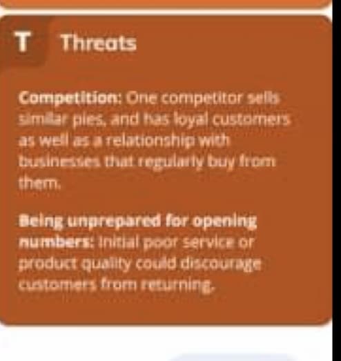 T Threats
Competition: One competitor sells
similar pies, and has loyal customers
as well as a relationship with
businesses that regularty buy from
them.
Being unprepared for opening
numbers: Initial poor service or
product quality could discourage
customers from returning.
