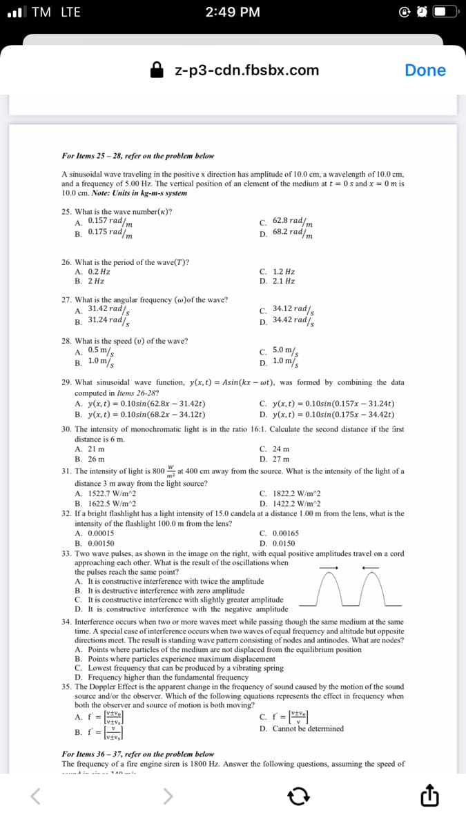 ul TM LTE
2:49 PM
z-p3-cdn.fbsbx.com
Done
For Items 25 - 28, refer on the problem below
A sinusoidal wave traveling in the positive x direction has amplitude of 10.0 cm, a wavelength of 10.0 cm,
and a frequency of 5.00 Hz. The vertical position of an element of the medium at t = 0 s and x = 0 m is
10.0 cm. Note: Units in kg-m-s system
25. What is the wave number(x)?
A. 0.157 rad/m
B. 0.175 radm
c. 62.8 rad/m
D. 68.2 radm
5 rad/m
26. What is the period of the wave(T)?
А. 0.2 Hz
В. 2 Hz
С. 1.2 Нz
D. 2.1 Hz
27. What is the angular frequency (w)of the wave?
A. 31.42 rad,
в. 31.24 rad
c. 34.12 rad/s
D. 34.42 rad/s
28. What is the speed (u) of the wave?
A. 0.5 m/s
в. 1.0 m.
c. 5.0 m/
D. 1.0 m
29. What sinusoidal wave function, y(x,t) = Asin(kx – wt), was formed by combining the data
computed in Items 26-28?
A. y(x, t) = 0.10sin(62.8x – 31.42t)
B. y(x, t) = 0.10sin(68.2x – 34.12t)
C. y(x, t) = 0.10sin(0.157x – 31.24t)
D. y(x, t) = 0.10sin(0.175x – 34.42t)
30. The intensity of monochromatic light is in the ratio 16:1. Calculate the second distance if the first
distance is 6 m.
A. 21 m
C. 24 m
D. 27 m
B. 26 m
31. The intensity of light is 800 ", at 400 cm away from the source. What is the intensity of the light of a
distance 3 m away from the light source?
A. 1522.7 W/m^2
B. 1622.5 W/m^2
32. If a bright flashlight has a light intensity of 15.0 candela at a distance 1.00 m from the lens, what is the
intensity of the flashlight 100.0 m from the lens?
A. 0.00015
C. 1822.2 W/m^2
D. 1422.2 W/m^2
C. 0.00165
D. 0.0150
B. 0.00150
33. Two wave pulses, as shown in the image on the right, with equal positive amplitudes travel on a cord
approaching each other. What is the result of the oscillations when
the pulses reach the same point?
A. It is constructive interference with twice the amplitude
B. It is destructive interference with zero amplitude
C. It is constructive interference with slightly greater amplitude
D. It is constructive interference with the negative amplitude
34. Interference occurs when two or more waves meet while passing though the same medium at the same
time. A special case of interference occurs when two waves of equal frequency and altitude but opposite
directions meet. The result is standing wave pattern consisting of nodes and antinodes. What are nodes?
A. Points where particles of the medium are not displaced from the equilibrium position
B. Points where particles experience maximum displacement
C. Lowest frequency that can be produced by a vibrating spring
D. Frequency higher than the fundamental frequency
35. The Doppler Effect is the apparent change in the frequency of sound caused by the motion of the sound
source and/or the observer. Which of the following equations represents the effect in frequency when
both the observer and source of motion is both moving?
[vtve
A. f =
lviv.
c. f = ve
B. f=_I
lvtvs.
D. Cannot be determined
For Items 36 – 37, refer on the problem below
The frequency of a fire engine siren is 1800 Hz. Answer the following questions, assuming the speed of
ansd in ain an an a la
