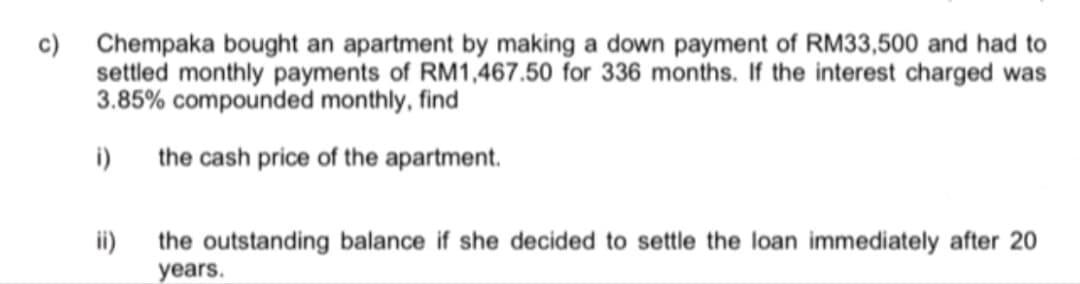 c) Chempaka bought an apartment by making a down payment of RM33,500 and had to
settled monthly payments of RM1,467.50 for 336 months. If the interest charged was
3.85% compounded monthly, find
i) the cash price of the apartment.
ii)
the outstanding balance if she decided to settle the loan immediately after 20
years.