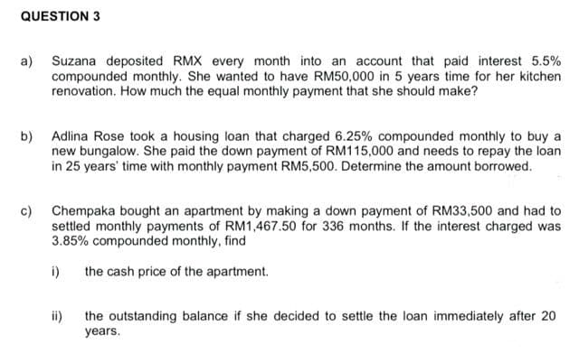 QUESTION 3
a) Suzana deposited RMX every month into an account that paid interest 5.5%
compounded monthly. She wanted to have RM50,000 in 5 years time for her kitchen
renovation. How much the equal monthly payment that she should make?
b)
c)
Adlina Rose took a housing loan that charged 6.25% compounded monthly to buy a
new bungalow. She paid the down payment of RM115,000 and needs to repay the loan
in 25 years' time with monthly payment RM5,500. Determine the amount borrowed.
Chempaka bought an apartment by making a down payment of RM33,500 and had to
settled monthly payments of RM1,467.50 for 336 months. If the interest charged was
3.85% compounded monthly, find
the cash price of the apartment.
i)
ii)
the outstanding balance if she decided to settle the loan immediately after 20
years.