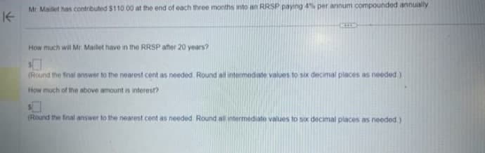 K
Mr Maillet has contributed $110.00 at the end of each three months into an RRSP paying 4% per annum compounded annually
How much will Mr. Maillet have in the RRSP after 20 years?
(Round the final answer to the nearest cent as needed. Round all intermediate values to six decimal places as needed.)
How much of the above amount is interest?
(Round the final answer to the nearest cent as needed Round all intermediate values to six decimal places as needed.).