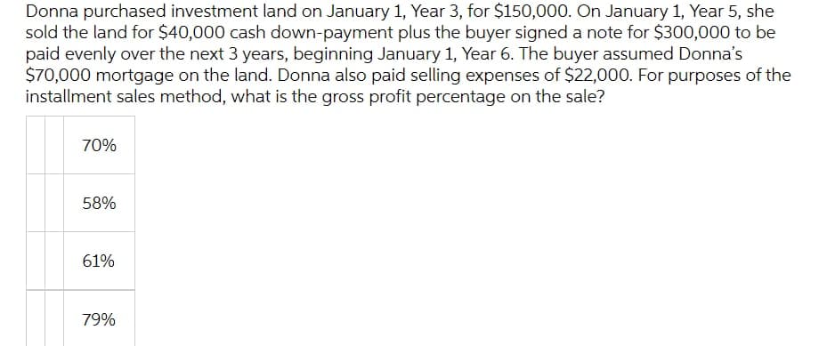 Donna purchased investment land on January 1, Year 3, for $150,000. On January 1, Year 5, she
sold the land for $40,000 cash down-payment plus the buyer signed a note for $300,000 to be
paid evenly over the next 3 years, beginning January 1, Year 6. The buyer assumed Donna's
$70,000 mortgage on the land. Donna also paid selling expenses of $22,000. For purposes of the
installment sales method, what is the gross profit percentage on the sale?
70%
58%
61%
79%