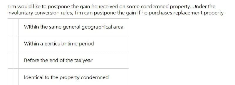 Tim would like to postpone the gain he received on some condemned property. Under the
involuntary conversion rules, Tim can postpone the gain if he purchases replacement property
Within the same general geographical area
Within a particular time period
Before the end of the tax year
Identical to the property condemned