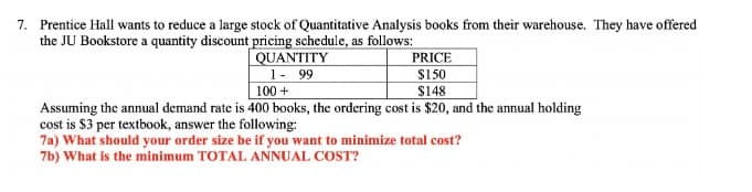 7. Prentice Hall wants to reduce a large stock of Quantitative Analysis books from their warehouse. They have offered
the JU Bookstore a quantity discount pricing schedule, as follows:
QUANTITY
1 - 99
100+
PRICE
$150
$148
Assuming the annual demand rate is 400 books, the ordering cost is $20, and the annual holding
cost is $3 per textbook, answer the following:
7a) What should your order size be if you want to minimize total cost?
7b) What is the minimum TOTAL ANNUAL COST?