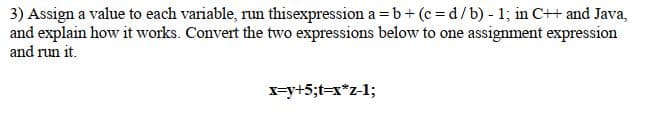 3) Assign a value to each variable, run thisexpression a =b+(c=d/b) - 1; in C++ and Java,
and explain how it works. Convert the two expressions below to one assignment expression
and run it.
x=y+5;t=x*z-1;
