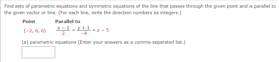 Find sets of parametric equations and symmetric equations of the line that passes through the given point and is parallel to
the given vector or line. (For each line, write the direction numbers as integers.)
Point
Parallel to
x - 1 - Y +1 = z - 5
(-2, 6, 6)
2
-4
(a) parametric equations (Enter your answers as a comma-separated list.)
