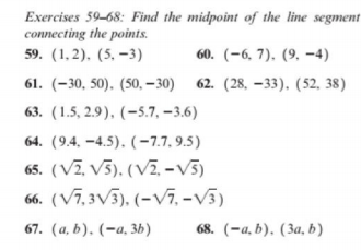 Exercises 59-68: Find the midpoint of the line segment
connecting the points.
59. (1,2). (5, –3)
60. (-6, 7). (9, -4)
61. (–30, 50). (50, – 30) 62. (28, –33), (52, 38)
63. (1.5, 2.9), (-5.7, –3.6)
64. (9.4, –4.5). (-7,7,9.5)
65. (VZ, V5). (VZ. -v3)
66. (V7,3V5), (-V7, -V5)
67. (a, b). (-a, 3b)
68. (-а. b). (За, b)
