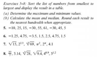 Exercises 5-8: Sort the list of numbers from smallest to
largest and display the result in a table.
(a) Determine the maximum and minimum values.
(b) Calculate the mean and median. Round each result to
the nearest hundredth when appropriate.
5. -10, 25, 15, –30, 55, 61, –30, 45, 5
6. -1.25, 4.75, -3.5, 1.5, 2.5, 4.75, 1.5
7. Vī5, 2, V9, 7², 2" , 4.1
8. 4, 3.14, V28, V9.4, 4º9, 31.2
