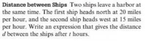 Distance between Ships Two ships leave a harbor at
the same time. The first ship heads north at 20 miles
per hour, and the second ship heads west at 15 miles
per hour. Write an expression that gives the distance
d between the ships after t hours.
