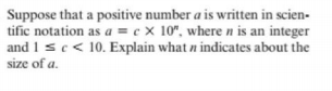 Suppose that a positive number a is written in scien-
tific notation as a = c × 10", where n is an integer
and 1 sc< 10. Explain what n indicates about the
size of a.
