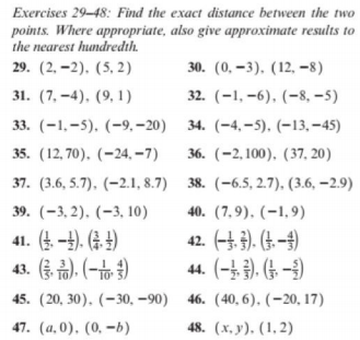 Exercises 29-48: Find the exact distance between the two
points. Where appropriate, also give approximate results to
the nearest hundredth.
29. (2, –2). (5, 2)
30. (0, –3). (12, -8)
31. (7, –4), (9, 1)
32. (-1, –6), (-8, –5)
33. (-1,-5). (-9, –20)
34. (-4,–5). (-13, -45)
35. (12,70). (-24, –7)
36. (-2,100), (37, 20)
37. (3.6, 5.7), (–2.1I, 8.7) 38. (-6.5, 2.7), (3.6, –2.9)
39. (-3, 2). (-3, 10)
40. (7,9), (-1,9)
42. (-4. 3). (t. -4)
44. (-). (+ -3)
45. (20, 30). (-30, –90) 46. (40, 6). (-20, 17)
48. (х. у). (1,2)
41. (4. -4). (3. 4)
43. (종 금), (-b)
47. (а, 0), (0, —Ь)
