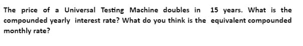 The price of a Universal Testing Machine doubles in 15 years. What is the
compounded yearly interest rate? What do you think is the equivalent compounded
monthly rate?