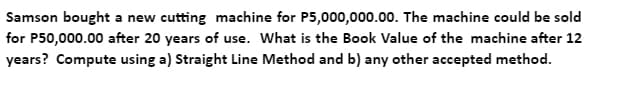 Samson bought a new cutting machine for P5,000,000.00. The machine could be sold
for P50,000.00 after 20 years of use. What is the Book Value of the machine after 12
years? Compute using a) Straight Line Method and b) any other accepted method.