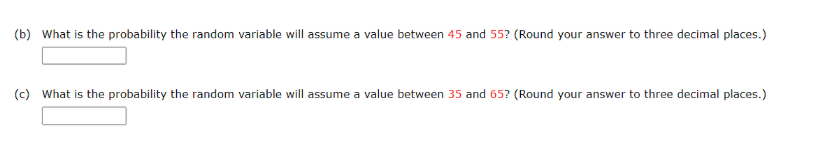 (b) What is the probability the random variable will assume a value between 45 and 55? (Round your answer to three decimal places.)
(c) What is the probability the random variable will assume a value between 35 and 65? (Round your answer to three decimal places.)
