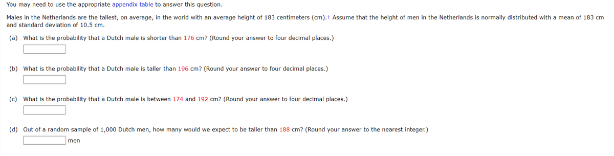 You may need to use the appropriate appendix table
answer this question.
Males in the Netherlands are the tallest, on average, in the world with an average height of 183 centimeters (cm).t Assume that the height of men in the Netherlands is normally distributed with a mean of 183 cm
and standard deviation of 10.5 cm.
(a) What is the probability that a Dutch male is shorter than 176 cm? (Round your answer to four decimal places.)
(b) What is the probability that a Dutch male is taller than 196 cm? (Round your answer to four decimal places.)
(c) What is the probability that a Dutch male is between 174 and 192 cm? (Round your answer to four decimal places.)
(d) Out of a random sample of 1,000 Dutch men, how many would we expect to be taller than 188 cm? (Round your answer to the nearest integer.)
men
