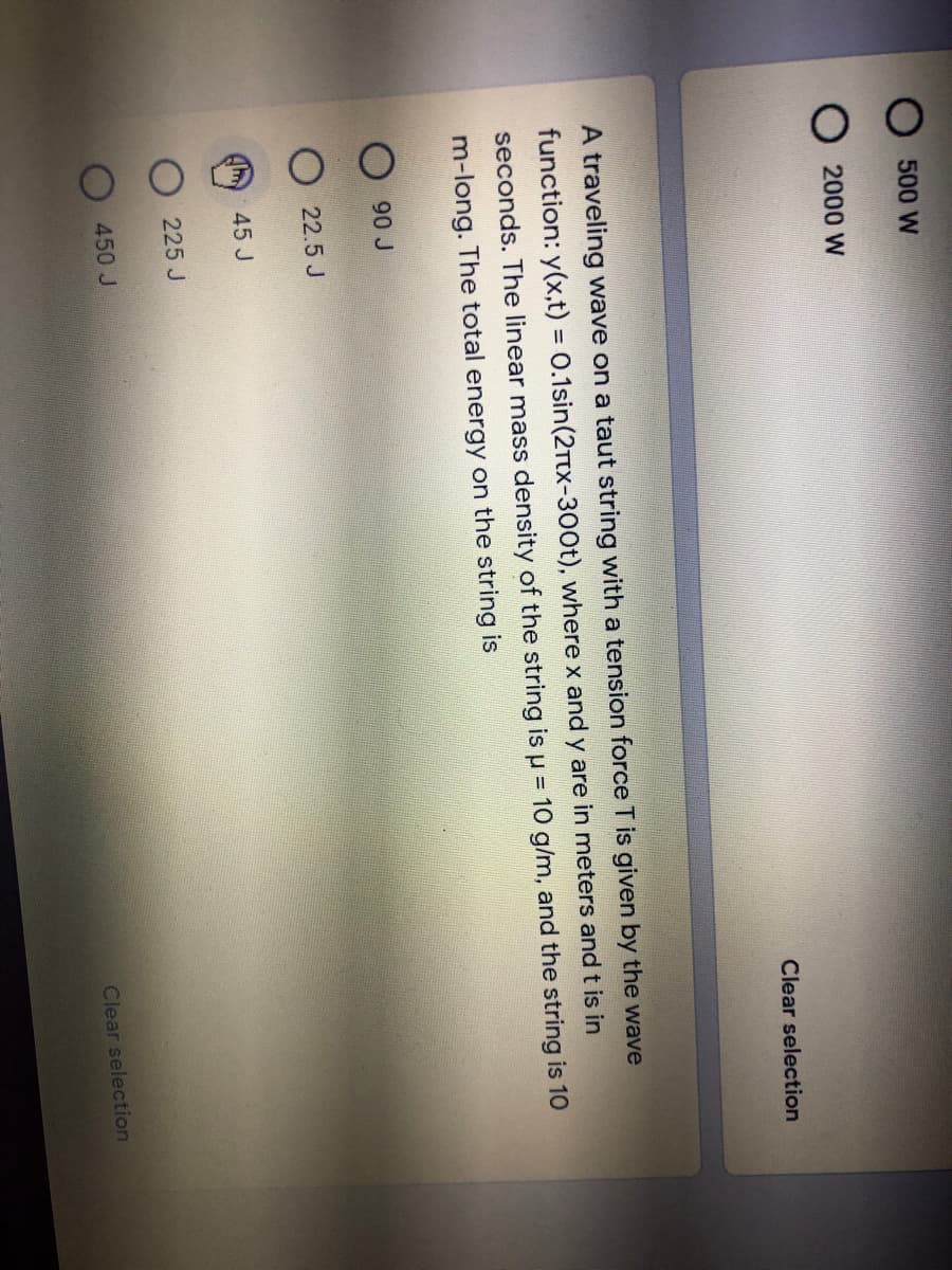 500 W
2000 W
Clear selection
A traveling wave on a taut string witha tension force T is given by the wave
function: y(x,t) = 0.1sin(2TTX-300t), where x and y are in meters andt is in
%3D
seconds. The linear mass density of the string is u = 10 g/m, and the string is 1O
m-long. The total energy on the string is
90 J
22.5 J
45 J
225 J
450 J
Clear selection
